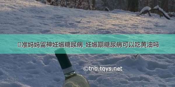 ​准妈妈留神妊娠糖尿病_妊娠期糖尿病可以吃黄油吗