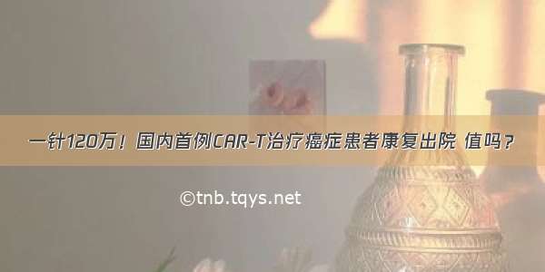 一针120万！国内首例CAR-T治疗癌症患者康复出院 值吗？