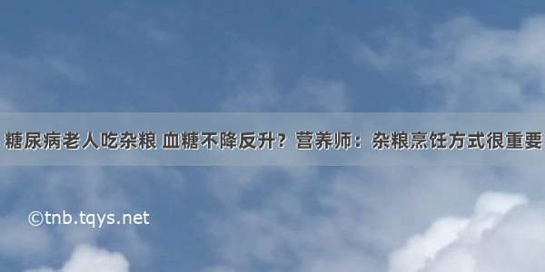 糖尿病老人吃杂粮 血糖不降反升？营养师：杂粮烹饪方式很重要