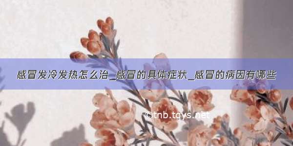 感冒发冷发热怎么治_感冒的具体症状_感冒的病因有哪些