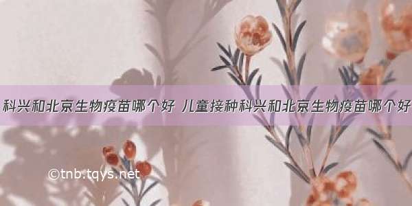 科兴和北京生物疫苗哪个好 儿童接种科兴和北京生物疫苗哪个好