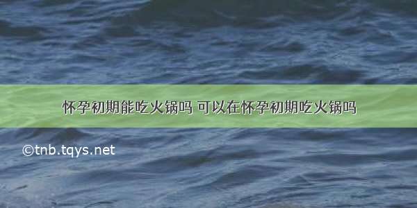 怀孕初期能吃火锅吗 可以在怀孕初期吃火锅吗