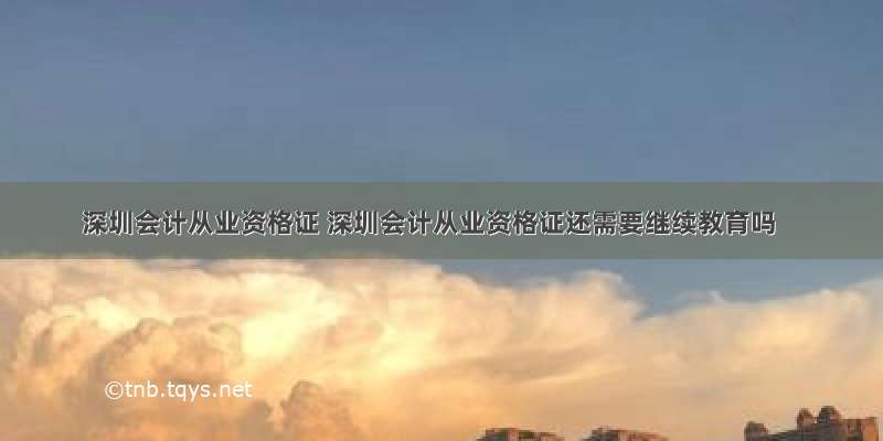 深圳会计从业资格证 深圳会计从业资格证还需要继续教育吗