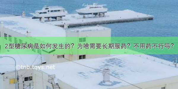 2型糖尿病是如何发生的？为啥需要长期服药？不用药不行吗？