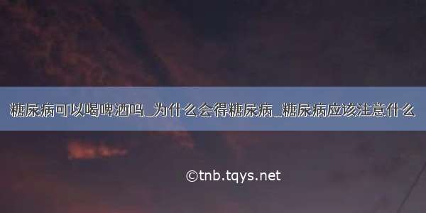 糖尿病可以喝啤酒吗_为什么会得糖尿病_糖尿病应该注意什么