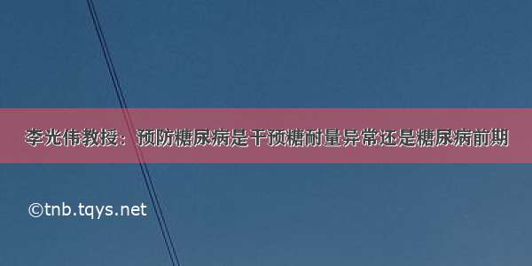 李光伟教授：预防糖尿病是干预糖耐量异常还是糖尿病前期