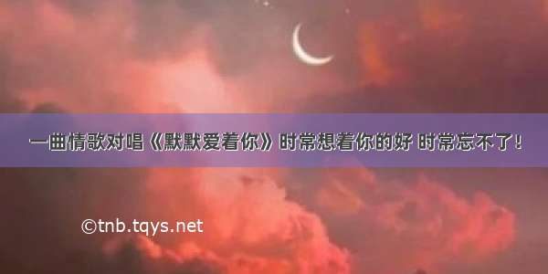 一曲情歌对唱《默默爱着你》时常想着你的好 时常忘不了！