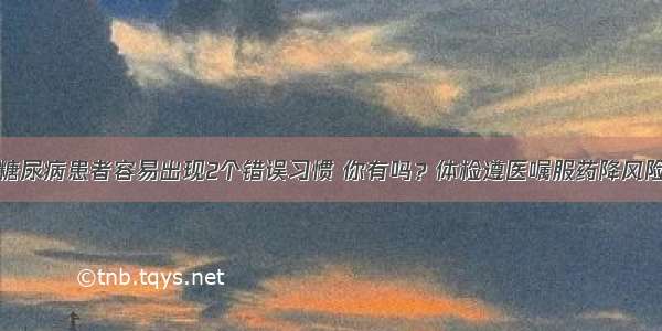 糖尿病患者容易出现2个错误习惯 你有吗？体检遵医嘱服药降风险