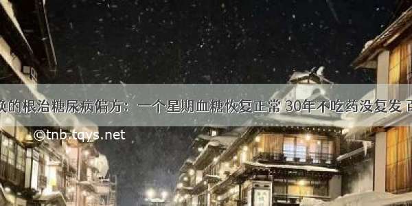 千金不换的根治糖尿病偏方：一个星期血糖恢复正常 30年不吃药没复发 百试百灵