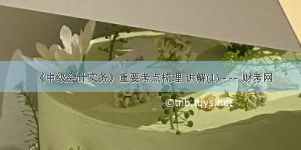 《中级会计实务》重要考点梳理 讲解(1) --- 财考网