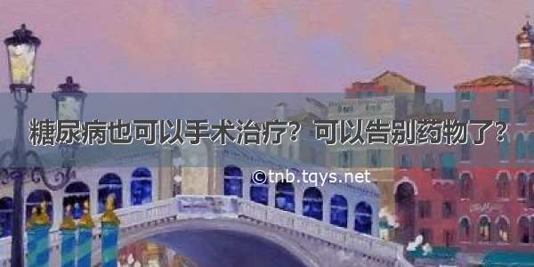 糖尿病也可以手术治疗？可以告别药物了？