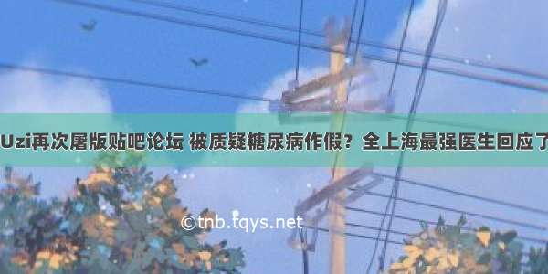 Uzi再次屠版贴吧论坛 被质疑糖尿病作假？全上海最强医生回应了