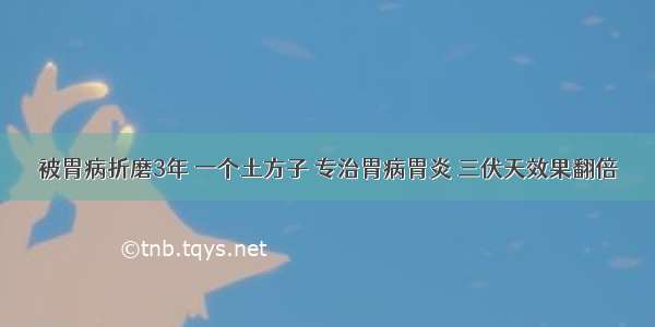 被胃病折磨3年 一个土方子 专治胃病胃炎 三伏天效果翻倍