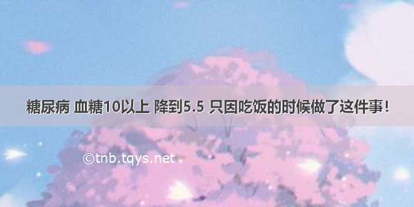 糖尿病 血糖10以上 降到5.5 只因吃饭的时候做了这件事！