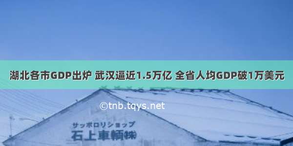 湖北各市GDP出炉 武汉逼近1.5万亿 全省人均GDP破1万美元