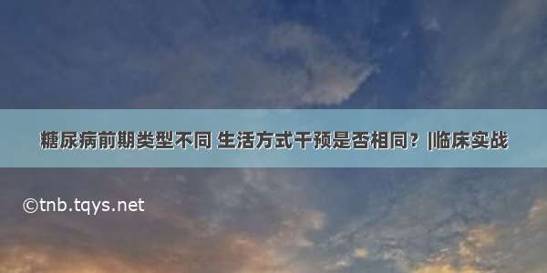 糖尿病前期类型不同 生活方式干预是否相同？|临床实战