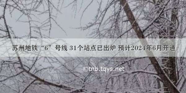 苏州地铁“6”号线 31个站点已出炉 预计2024年6月开通