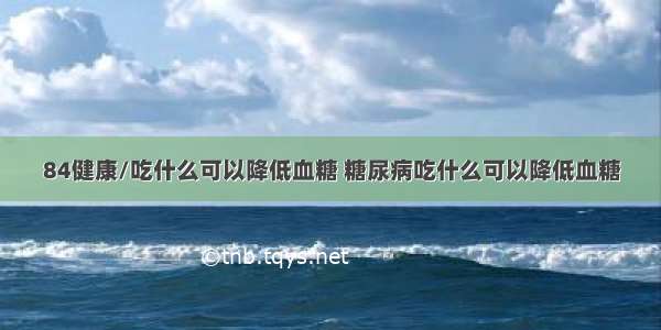 84健康/吃什么可以降低血糖 糖尿病吃什么可以降低血糖