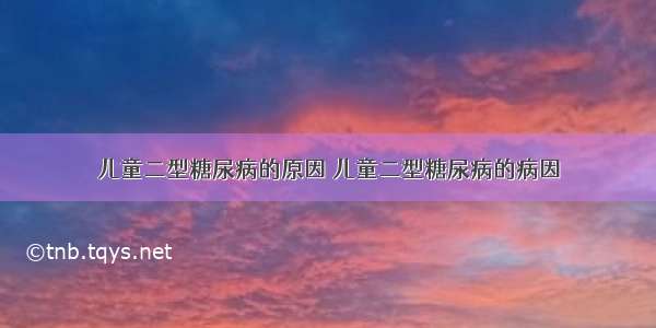 儿童二型糖尿病的原因 儿童二型糖尿病的病因