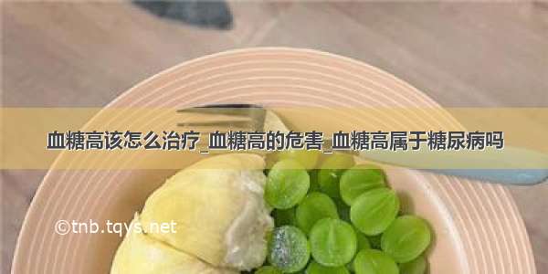 血糖高该怎么治疗_血糖高的危害_血糖高属于糖尿病吗