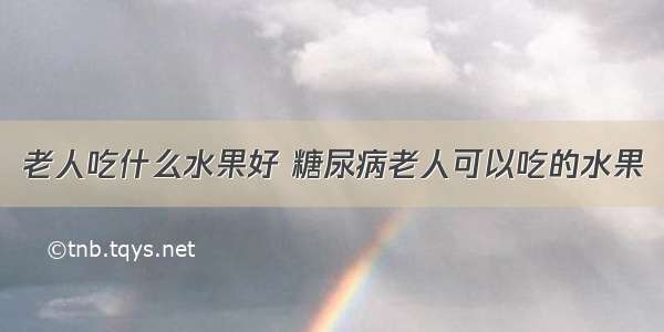 老人吃什么水果好 糖尿病老人可以吃的水果