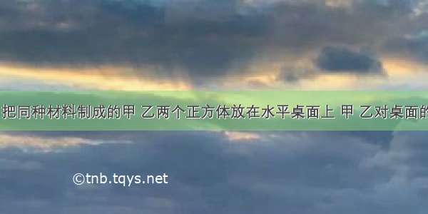 如图所示 把同种材料制成的甲 乙两个正方体放在水平桌面上 甲 乙对桌面的压强分别