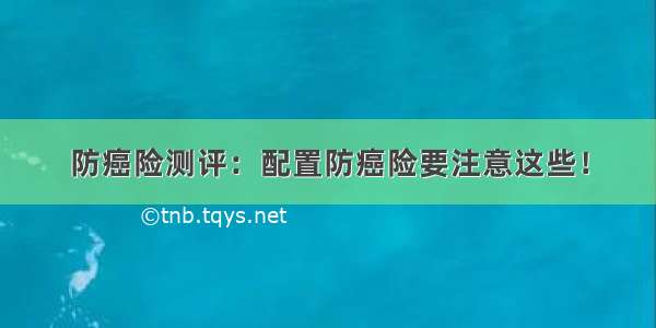 防癌险测评：配置防癌险要注意这些！