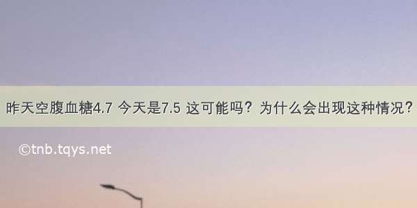 昨天空腹血糖4.7 今天是7.5 这可能吗？为什么会出现这种情况？