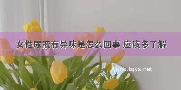 女性尿液有异味是怎么回事 应该多了解