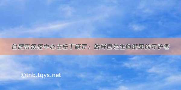 合肥市疾控中心主任丁晓芹：做好百姓生命健康的守护者