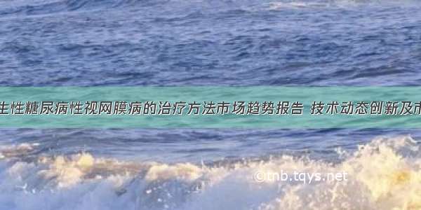 中国增生性糖尿病性视网膜病的治疗方法市场趋势报告 技术动态创新及市场预测