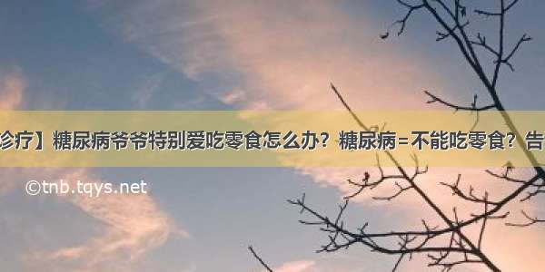 【疾病诊疗】糖尿病爷爷特别爱吃零食怎么办？糖尿病=不能吃零食？告诉你真相