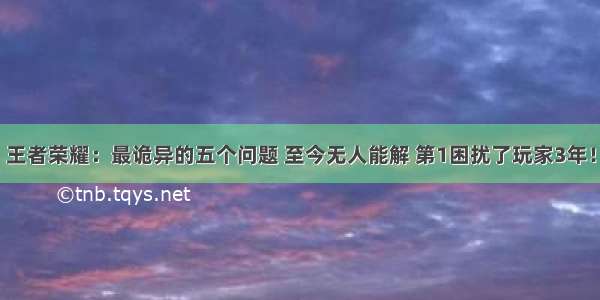 王者荣耀：最诡异的五个问题 至今无人能解 第1困扰了玩家3年！