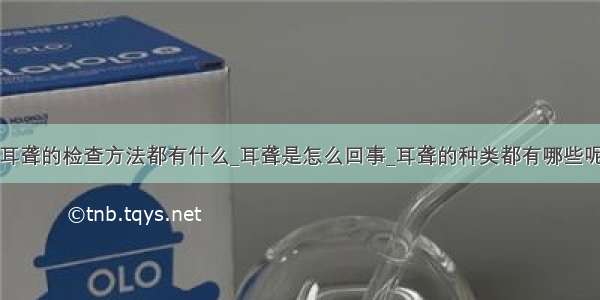 耳聋的检查方法都有什么_耳聋是怎么回事_耳聋的种类都有哪些呢