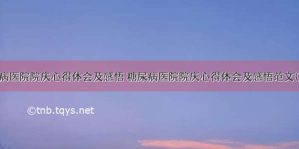 糖尿病医院院庆心得体会及感悟 糖尿病医院院庆心得体会及感悟范文(九篇)