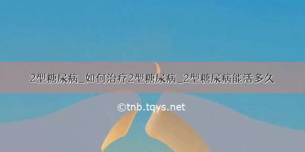 2型糖尿病_如何治疗2型糖尿病_2型糖尿病能活多久