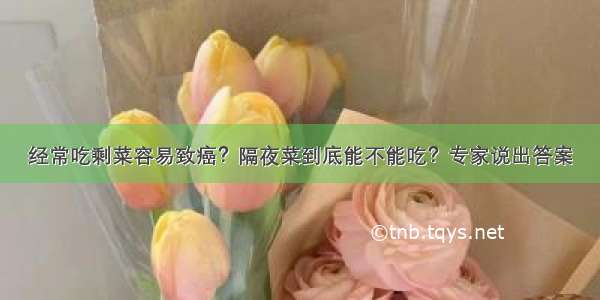 经常吃剩菜容易致癌？隔夜菜到底能不能吃？专家说出答案