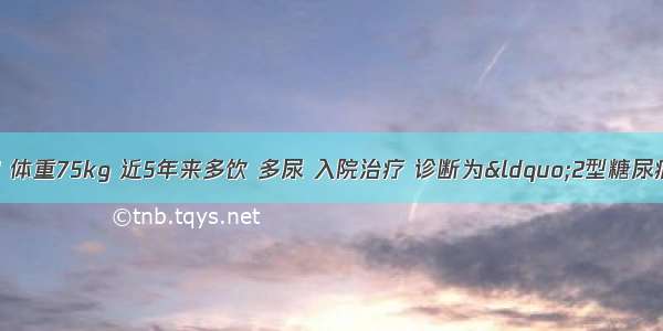 患者 男性 55岁 体重75kg 近5年来多饮 多尿 入院治疗 诊断为“2型糖尿病”。查