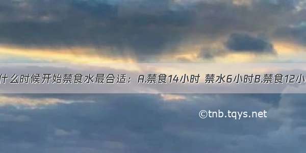 成人麻醉前什么时候开始禁食水最合适：A.禁食14小时 禁水6小时B.禁食12小时 禁水4小