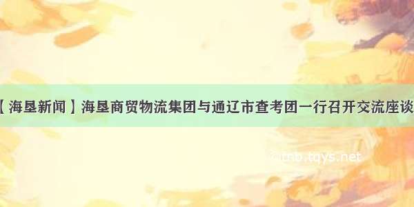 【海垦新闻】海垦商贸物流集团与通辽市查考团一行召开交流座谈会