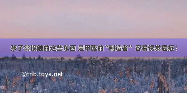 孩子常接触的这些东西 是甲醛的“制造者” 容易诱发癌症！