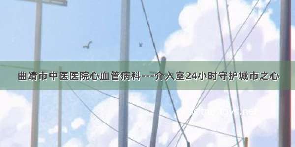 曲靖市中医医院心血管病科---介入室24小时守护城市之心