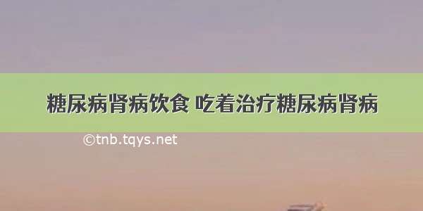 糖尿病肾病饮食 吃着治疗糖尿病肾病