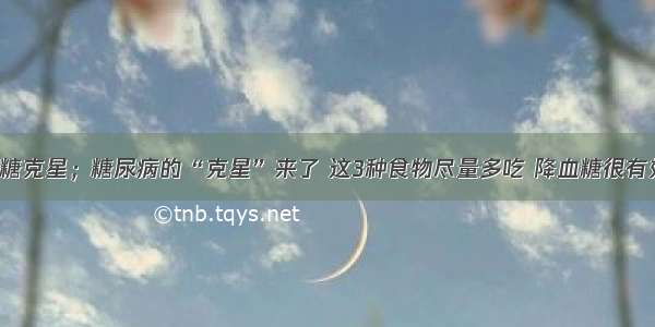 降糖克星；糖尿病的“克星”来了 这3种食物尽量多吃 降血糖很有效！