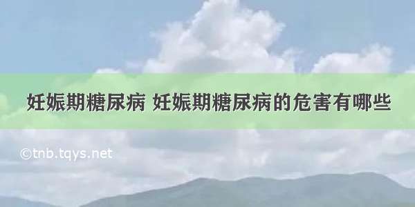 妊娠期糖尿病 妊娠期糖尿病的危害有哪些