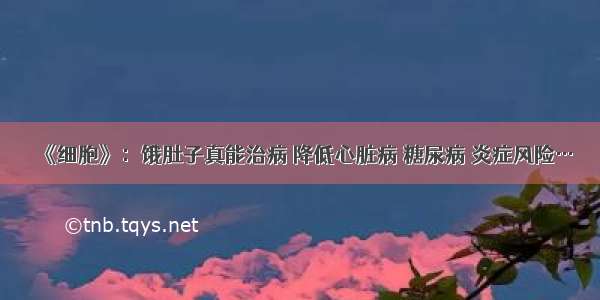 《细胞》：饿肚子真能治病 降低心脏病 糖尿病 炎症风险…