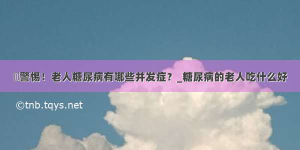 ​警惕！老人糖尿病有哪些并发症？_糖尿病的老人吃什么好