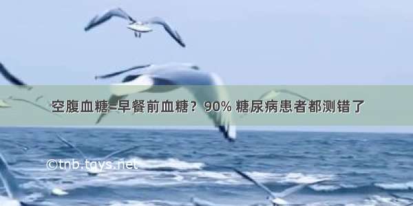 空腹血糖=早餐前血糖？90% 糖尿病患者都测错了