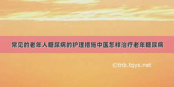 常见的老年人糖尿病的护理措施中医怎样治疗老年糖尿病