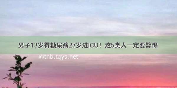 男子13岁得糖尿病27岁进ICU！这5类人一定要警惕